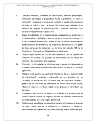 TESIS PROFESIONAL: HOSPITAL GENERAL “DE LA COMUNIDAD DE GUTIÉRREZ ZAMORA”,
VERACRUZ, 2018.
24
I. Consultas médicas, exámenes de laboratorios, atención ginecológica,
orientación psicológica o psiquiátrica, hasta el postparto, así como a
orientación y vigilancia en materia de nutrición, a través de instituciones
públicas de salud o bien, a través de instituciones privadas. Esa
atención se otorgará de manera gratuita u onerosa, conforme a un
estudio socioeconómico en cada caso;
II. Gozar de estabilidad en el empleo, cargo u ocupación que desarrolle; a
no desempeñar jornadas laborales nocturnas, a no ser discriminada por
el hecho de estar embarazada; a tener acceso al trabajo, en las mismas
condiciones que los hombres y las mujeres no embarazadas, y a gozar
de doce semanas de descanso, en términos del artículo 123 de la
Constitución Política de los Estados Unidos Mexicanos;
III. Ocupar cargos de elección popular o de designación, en los órganos del
Gobierno del Estado, en igualdad de condiciones que lo hacen los
hombres y las mujeres no embarazadas;
IV. El acceso y continuidad en la educación, por lo que no podrá restringirse
el ingreso de mujeres embarazadas a los centros de educación públicos
y privados;
V. Asesoría legal, durante las veinticuatro horas del día, por cualquier acto
de discriminación, vejación o vulneración de sus derechos por su
condición de embarazo. En los casos que se considere necesario,
gozará de los servicios de defensoría de oficio para iniciar juicios,
interponer recursos o medios legales para proteger o reivindicar sus
derechos;
VI. El acceso a los Centros de Atención a la Mujer que implementará el
Instituto Veracruzano de las Mujeres, a través de una línea telefónica de
atención gratuita, o de una página de Internet;
VII. Recibir ayuda psicológica o psiquiátrica, durante el embarazo o después
del parto, cuando se trate de embarazos no previstos o no deseados.
Esa ayuda se hará extensiva a su padre, madre y a otros familiares que
 