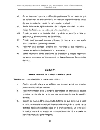 TESIS PROFESIONAL: HOSPITAL GENERAL “DE LA COMUNIDAD DE GUTIÉRREZ ZAMORA”,
VERACRUZ, 2018.
26
VI. Se les informará nombre y calificación profesional de las personas que
les administren un medicamento o les realicen un procedimiento clínico
durante la gestación, trabajo de parto, parto y postparto;
VII. Serán informadas oportunamente de cualquier afección conocida o
riesgo de afección de su embrión o feto en gestación;
VIII. Podrán acceder a su historial clínico y al de su embrión o feto en
gestación, y a solicitar copia de los mismos;
IX. Podrán elegir una posición para el trabajo de parto y parto, que sea la
más conveniente para ella y su bebé;
X. Recibirán una atención sensible que responda a sus creencias y
valores, especialmente si pertenecen a una etnia; y
XI. Serán informadas sobre el sistema de orientación y quejas disponible,
para que en su caso se inconformen por la prestación de los servicios
de salud.
Capítulo VI
De los derechos de la mujer durante el parto
Artículo 17.- Durante el parto, la madre tiene derecho a:
I. Recibir atención digna y de calidad; esa atención podrá ser gratuita,
previo estudio socioeconómico;
II. Recibir información clara y completa sobre todas las alternativas, causas
y consecuencias de las decisiones que se tomen durante la atención
médica;
III. Decidir, de manera libre e informada, la forma en que se llevará a cabo
el parto: de manera natural, por intervención quirúrgica o a través de los
distintos mecanismos establecidos en la práctica médica. En todo caso,
la madre otorgará por escrito su consentimiento, por sí o a través de
persona autorizada para otorgarlo;
 