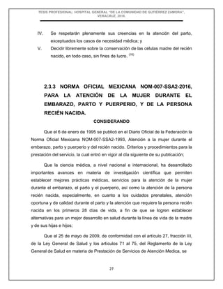 TESIS PROFESIONAL: HOSPITAL GENERAL “DE LA COMUNIDAD DE GUTIÉRREZ ZAMORA”,
VERACRUZ, 2018.
27
IV. Se respetarán plenamente sus creencias en la atención del parto,
exceptuados los casos de necesidad médica; y
V. Decidir libremente sobre la conservación de las células madre del recién
nacido, en todo caso, sin fines de lucro. (16)
2.3.3 NORMA OFICIAL MEXICANA NOM-007-SSA2-2016,
PARA LA ATENCIÓN DE LA MUJER DURANTE EL
EMBARAZO, PARTO Y PUERPERIO, Y DE LA PERSONA
RECIÉN NACIDA.
CONSIDERANDO
Que el 6 de enero de 1995 se publicó en el Diario Oficial de la Federación la
Norma Oficial Mexicana NOM-007-SSA2-1993, Atención a la mujer durante el
embarazo, parto y puerperio y del recién nacido. Criterios y procedimientos para la
prestación del servicio, la cual entró en vigor al día siguiente de su publicación;
Que la ciencia médica, a nivel nacional e internacional, ha desarrollado
importantes avances en materia de investigación científica que permiten
establecer mejores prácticas médicas, servicios para la atención de la mujer
durante el embarazo, el parto y el puerperio, así como la atención de la persona
recién nacida, especialmente, en cuanto a los cuidados prenatales, atención
oportuna y de calidad durante el parto y la atención que requiere la persona recién
nacida en los primeros 28 días de vida, a fin de que se logren establecer
alternativas para un mejor desarrollo en salud durante la línea de vida de la madre
y de sus hijas e hijos;
Que el 25 de mayo de 2009, de conformidad con el artículo 27, fracción III,
de la Ley General de Salud y los artículos 71 al 75, del Reglamento de la Ley
General de Salud en materia de Prestación de Servicios de Atención Medica, se
 