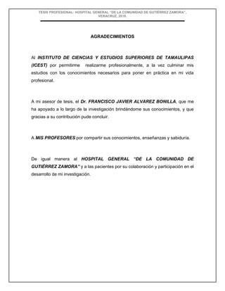 TESIS PROFESIONAL: HOSPITAL GENERAL “DE LA COMUNIDAD DE GUTIÉRREZ ZAMORA”,
VERACRUZ, 2018.
AGRADECIMIENTOS
Al INSTITUTO DE CIENCIAS Y ESTUDIOS SUPERIORES DE TAMAULIPAS
(ICEST) por permitirme realizarme profesionalmente, a la vez culminar mis
estudios con los conocimientos necesarios para poner en práctica en mi vida
profesional.
A mi asesor de tesis, el Dr. FRANCISCO JAVIER ALVAREZ BONILLA, que me
ha apoyado a lo largo de la investigación brindándome sus conocimientos, y que
gracias a su contribución pude concluir.
A MIS PROFESORES por compartir sus conocimientos, enseñanzas y sabiduría.
De igual manera al HOSPITAL GENERAL “DE LA COMUNIDAD DE
GUTIÉRREZ ZAMORA” y a las pacientes por su colaboración y participación en el
desarrollo de mi investigación.
 