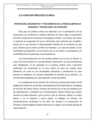 TESIS PROFESIONAL: HOSPITAL GENERAL “DE LA COMUNIDAD DE GUTIÉRREZ ZAMORA”,
VERACRUZ, 2018.
29
2.3.4 GUIA DE PRACTICA CLINICA
PREVENCIÓN, DIAGNÓSTICO Y TRATAMIENTO DE LA PREECLAMPSIA EN
SEGUNDO Y TERCER NIVEL DE ATENCIÓN
Esta guía de práctica clínica fue elaborada con la participación de las
instituciones que conforman el Sistema Nacional de Salud, bajo la coordinación
del Centro Nacional de Excelencia Tecnológica en Salud. Los autores han hecho
un esfuerzo por asegurarse de que la información aquí contenida sea completa y
actual; por lo que asumen la responsabilidad editorial por el contenido de esta
guía, declaran que no tienen conflicto de intereses y, en caso de haberlo, lo han
manifestado puntualmente, de tal manera que no se afecte su participación y la
confiabilidad de las evidencias y recomendaciones.
Las recomendaciones son de carácter general, por lo que no definen un
curso único de conducta en un procedimiento o tratamiento. Las recomendaciones
aquí establecidas, al ser aplicadas en la práctica, podrían tener variaciones
justificadas con fundamento en el juicio clínico de quien las emplea como
referencia, así como en las necesidades específicas y preferencias de cada
paciente en particular, los recursos disponibles al momento de la atención y la
normatividad establecida por cada Institución o área de práctica.
En cumplimiento de los artículos 28 y 29 de la Ley General de Salud; 50 del
Reglamento Interior de la Comisión Interinstitucional del Cuadro Básico y Catálogo
de Insumos del Sector Salud y Primero del Acuerdo por el que se establece que
las dependencias y entidades de la Administración Pública Federal que presten
servicios de salud aplicarán, para el primer nivel de atención médica, el cuadro
básico y, en el segundo y tercer niveles, el catálogo de insumos, las
recomendaciones contenidas en las GPC con relación a la prescripción de
fármacos y biotecnológicos deberán aplicarse con apego a los cuadros básicos de
cada Institución.
 
