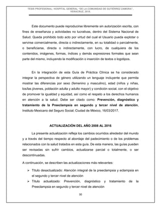 TESIS PROFESIONAL: HOSPITAL GENERAL “DE LA COMUNIDAD DE GUTIÉRREZ ZAMORA”,
VERACRUZ, 2018.
30
Este documento puede reproducirse libremente sin autorización escrita, con
fines de enseñanza y actividades no lucrativas, dentro del Sistema Nacional de
Salud. Queda prohibido todo acto por virtud del cual el Usuario pueda explotar o
servirse comercialmente, directa o indirectamente, en su totalidad o parcialmente,
o beneficiarse, directa o indirectamente, con lucro, de cualquiera de los
contenidos, imágenes, formas, índices y demás expresiones formales que sean
parte del mismo, incluyendo la modificación o inserción de textos o logotipos.
En la integración de esta Guía de Práctica Clínica se ha considerado
integrar la perspectiva de género utilizando un lenguaje incluyente que permita
mostrar las diferencias por sexo (femenino y masculino), edad (niños y niñas,
los/las jóvenes, población adulta y adulto mayor) y condición social, con el objetivo
de promover la igualdad y equidad, así como el respeto a los derechos humanos
en atención a la salud. Debe ser citado como: Prevención, diagnóstico y
tratamiento de la Preeclampsia en segundo y tercer nivel de atención,
Instituto Mexicano del Seguro Social; Ciudad de México, 16/03/2017.
ACTUALIZACIÓN DEL AÑO 2008 AL 2016
La presente actualización refleja los cambios ocurridos alrededor del mundo
y a través del tiempo respecto al abordaje del padecimiento o de los problemas
relacionados con la salud tratados en esta guía. De esta manera, las guías pueden
ser revisadas sin sufrir cambios, actualizarse parcial o totalmente, o ser
descontinuadas.
A continuación, se describen las actualizaciones más relevantes:
 Título desactualizado: Atención integral de la preeclampsia y eclampsia en
el segundo y tercer nivel de atención
 Título actualizado: Prevención, diagnóstico y tratamiento de la
Preeclampsia en segundo y tercer nivel de atención
 