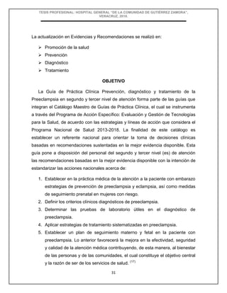 TESIS PROFESIONAL: HOSPITAL GENERAL “DE LA COMUNIDAD DE GUTIÉRREZ ZAMORA”,
VERACRUZ, 2018.
31
La actualización en Evidencias y Recomendaciones se realizó en:
 Promoción de la salud
 Prevención
 Diagnóstico
 Tratamiento
OBJETIVO
La Guía de Práctica Clínica Prevención, diagnóstico y tratamiento de la
Preeclampsia en segundo y tercer nivel de atención forma parte de las guías que
integran el Catálogo Maestro de Guías de Práctica Clínica, el cual se instrumenta
a través del Programa de Acción Específico: Evaluación y Gestión de Tecnologías
para la Salud, de acuerdo con las estrategias y líneas de acción que considera el
Programa Nacional de Salud 2013-2018. La finalidad de este catálogo es
establecer un referente nacional para orientar la toma de decisiones clínicas
basadas en recomendaciones sustentadas en la mejor evidencia disponible. Esta
guía pone a disposición del personal del segundo y tercer nivel (es) de atención
las recomendaciones basadas en la mejor evidencia disponible con la intención de
estandarizar las acciones nacionales acerca de:
1. Establecer en la práctica médica de la atención a la paciente con embarazo
estrategias de prevención de preeclampsia y eclampsia, así como medidas
de seguimiento prenatal en mujeres con riesgo.
2. Definir los criterios clínicos diagnósticos de preeclampsia.
3. Determinar las pruebas de laboratorio útiles en el diagnóstico de
preeclampsia.
4. Aplicar estrategias de tratamiento sistematizadas en preeclampsia.
5. Establecer un plan de seguimiento materno y fetal en la paciente con
preeclampsia. Lo anterior favorecerá la mejora en la efectividad, seguridad
y calidad de la atención médica contribuyendo, de esta manera, al bienestar
de las personas y de las comunidades, el cual constituye el objetivo central
y la razón de ser de los servicios de salud. (17)
 
