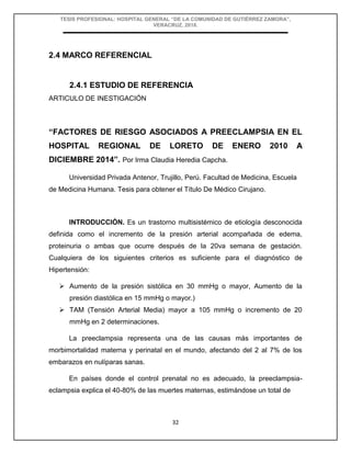 TESIS PROFESIONAL: HOSPITAL GENERAL “DE LA COMUNIDAD DE GUTIÉRREZ ZAMORA”,
VERACRUZ, 2018.
32
2.4 MARCO REFERENCIAL
2.4.1 ESTUDIO DE REFERENCIA
ARTICULO DE INESTIGACIÓN
“FACTORES DE RIESGO ASOCIADOS A PREECLAMPSIA EN EL
HOSPITAL REGIONAL DE LORETO DE ENERO 2010 A
DICIEMBRE 2014”. Por Irma Claudia Heredia Capcha.
Universidad Privada Antenor, Trujillo, Perú. Facultad de Medicina, Escuela
de Medicina Humana. Tesis para obtener el Título De Médico Cirujano.
INTRODUCCIÓN. Es un trastorno multisistémico de etiología desconocida
definida como el incremento de la presión arterial acompañada de edema,
proteinuria o ambas que ocurre después de la 20va semana de gestación.
Cualquiera de los siguientes criterios es suficiente para el diagnóstico de
Hipertensión:
 Aumento de la presión sistólica en 30 mmHg o mayor, Aumento de la
presión diastólica en 15 mmHg o mayor.)
 TAM (Tensión Arterial Media) mayor a 105 mmHg o incremento de 20
mmHg en 2 determinaciones.
La preeclampsia representa una de las causas más importantes de
morbimortalidad materna y perinatal en el mundo, afectando del 2 al 7% de los
embarazos en nulíparas sanas.
En países donde el control prenatal no es adecuado, la preeclampsia-
eclampsia explica el 40-80% de las muertes maternas, estimándose un total de
 