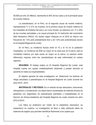 TESIS PROFESIONAL: HOSPITAL GENERAL “DE LA COMUNIDAD DE GUTIÉRREZ ZAMORA”,
VERACRUZ, 2018.
33
50,000 por año. En México, representa el 30% de los casos y es la principal causa
de muerte materna.
La preeclampsia, en el Perú, es la segunda causa de muerte materna,
representando 17 a 21% de muertes; es la primera causa de muerte materna en
los hospitales de EsSalud del país y en Lima Ciudad, se relaciona con 17 a 25%
de las muertes perinatales y es causa principal de 10 restricción del crecimiento
fetal intrauterino (RCIU). En Iquitos según Vásquez en el 2010 se obtuvo una
frecuencia de 1.5% para preeclampsia leve y de 1,6% para preeclampsia severa
en el Hospital Regional de Loreto.
En el Perú, su incidencia fluctúa entre el 10 y el 15 en la población
hospitalaria. La incidencia de EHE es mayor en la costa que en la sierra, pero la
mortalidad materna por esta causa es mayor en la sierra; no parecen existir
diferencias mayores entre las características de esta enfermedad en ambas
regiones.
RESUMEN: El trabajo realizo en El Hospital Regional De Loreto, este
Hospital cuenta con equipo multidisciplinario destinado a prestar atención al
paciente en todas sus especialidades.
El objetivo general de esta investigación es: Determinar los factores de
riesgo asociados a preeclampsia en el Hospital Regional de Loreto durante los
años 2010 - 2014.
MATERIALES Y METODOS: Es un estudio de tipo descriptivo, transversal,
retrospectivo y correlacional. Los datos fueron recolectados de historias clínicas de
gestantes con diagnóstico de preeclampsia atendidas y hospitalizadas en el
Servicio de Gineco-obstetricia del Hospital Regional de Loreto durante los años
2012 al 2014.
Los datos se analizaron por medio de la estadística descriptiva, se
presentaron en cuadros. La investigación se llevó a cabo utilizando datos de
sistemas de registro que permiten identificar fácilmente a los sujetos que
 