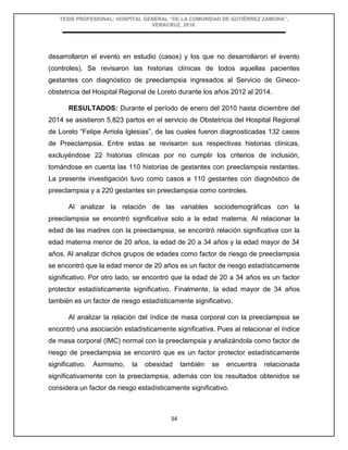 TESIS PROFESIONAL: HOSPITAL GENERAL “DE LA COMUNIDAD DE GUTIÉRREZ ZAMORA”,
VERACRUZ, 2018.
34
desarrollaron el evento en estudio (casos) y los que no desarrollaron el evento
(controles). Se revisaron las historias clínicas de todos aquellas pacientes
gestantes con diagnóstico de preeclampsia ingresados al Servicio de Gineco-
obstetricia del Hospital Regional de Loreto durante los años 2012 al 2014.
RESULTADOS: Durante el período de enero del 2010 hasta diciembre del
2014 se asistieron 5,823 partos en el servicio de Obstetricia del Hospital Regional
de Loreto “Felipe Arriola Iglesias”, de las cuales fueron diagnosticadas 132 casos
de Preeclampsia. Entre estas se revisaron sus respectivas historias clínicas,
excluyéndose 22 historias clínicas por no cumplir los criterios de inclusión,
tomándose en cuenta las 110 historias de gestantes con preeclampsia restantes.
La presente investigación tuvo como casos a 110 gestantes con diagnóstico de
preeclampsia y a 220 gestantes sin preeclampsia como controles.
Al analizar la relación de las variables sociodemográficas con la
preeclampsia se encontró significativa solo a la edad materna. Al relacionar la
edad de las madres con la preeclampsia, se encontró relación significativa con la
edad materna menor de 20 años, la edad de 20 a 34 años y la edad mayor de 34
años. Al analizar dichos grupos de edades como factor de riesgo de preeclampsia
se encontró que la edad menor de 20 años es un factor de riesgo estadísticamente
significativo. Por otro lado, se encontró que la edad de 20 a 34 años es un factor
protector estadísticamente significativo. Finalmente, la edad mayor de 34 años
también es un factor de riesgo estadísticamente significativo.
Al analizar la relación del índice de masa corporal con la preeclampsia se
encontró una asociación estadísticamente significativa. Pues al relacionar el índice
de masa corporal (IMC) normal con la preeclampsia y analizándola como factor de
riesgo de preeclampsia se encontró que es un factor protector estadísticamente
significativo. Asimismo, la obesidad también se encuentra relacionada
significativamente con la preeclampsia, además con los resultados obtenidos se
considera un factor de riesgo estadísticamente significativo.
 