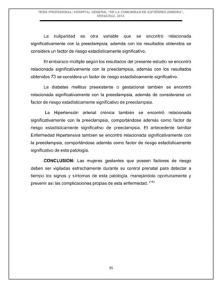 TESIS PROFESIONAL: HOSPITAL GENERAL “DE LA COMUNIDAD DE GUTIÉRREZ ZAMORA”,
VERACRUZ, 2018.
35
La nuliparidad es otra variable que se encontró relacionada
significativamente con la preeclampsia, además con los resultados obtenidos se
considera un factor de riesgo estadísticamente significativo.
El embarazo múltiple según los resultados del presente estudio se encontró
relacionada significativamente con la preeclampsia, además con los resultados
obtenidos 73 se considera un factor de riesgo estadísticamente significativo.
La diabetes mellitus preexistente o gestacional también se encontró
relacionada significativamente con la preeclampsia, además de considerarse un
factor de riesgo estadísticamente significativo de preeclampsia.
La Hipertensión arterial crónica también se encontró relacionada
significativamente con la preeclampsia, comportándose además como factor de
riesgo estadísticamente significativo de preeclampsia. El antecedente familiar
Enfermedad Hipertensiva también se encontró relacionada significativamente con
la preeclampsia, comportándose además como factor de riesgo estadísticamente
significativo de esta patología.
CONCLUSION: Las mujeres gestantes que poseen factores de riesgo
deben ser vigiladas estrechamente durante su control prenatal para detectar a
tiempo los signos y síntomas de esta patología, manejándola oportunamente y
prevenir así las complicaciones propias de esta enfermedad. (18)
 