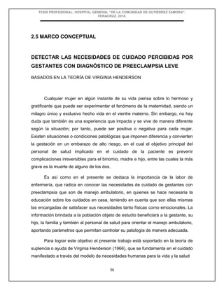 TESIS PROFESIONAL: HOSPITAL GENERAL “DE LA COMUNIDAD DE GUTIÉRREZ ZAMORA”,
VERACRUZ, 2018.
36
2.5 MARCO CONCEPTUAL
DETECTAR LAS NECESIDADES DE CUIDADO PERCIBIDAS POR
GESTANTES CON DIAGNÓSTICO DE PREECLAMPSIA LEVE
BASADOS EN LA TEORÍA DE VIRGINIA HENDERSON
Cualquier mujer en algún instante de su vida piensa sobre lo hermoso y
gratificante que puede ser experimentar el fenómeno de la maternidad, siendo un
milagro único y exclusivo hecho vida en el vientre materno. Sin embargo, no hay
duda que también es una experiencia que impacta y se vive de manera diferente
según la situación; por tanto, puede ser positiva o negativa para cada mujer.
Existen situaciones o condiciones patológicas que imponen diferencia y convierten
la gestación en un embarazo de alto riesgo, en el cual el objetivo principal del
personal de salud implicado en el cuidado de la paciente es prevenir
complicaciones irreversibles para el binomio, madre e hijo, entre las cuales la más
grave es la muerte de alguno de los dos.
Es así como en el presente se destaca la importancia de la labor de
enfermería, que radica en conocer las necesidades de cuidado de gestantes con
preeclampsia que son de manejo ambulatorio, en quienes se hace necesaria la
educación sobre los cuidados en casa, teniendo en cuenta que son ellas mismas
las encargadas de satisfacer sus necesidades tanto físicas como emocionales. La
información brindada a la población objeto de estudio beneficiará a la gestante, su
hijo, la familia y también al personal de salud para orientar el manejo ambulatorio,
aportando parámetros que permitan controlar su patología de manera adecuada.
Para lograr este objetivo el presente trabajo está soportado en la teoría de
suplencia o ayuda de Virginia Henderson (1966), que se fundamenta en el cuidado
manifestado a través del modelo de necesidades humanas para la vida y la salud
 