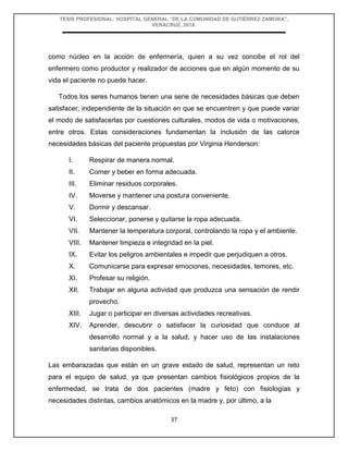 TESIS PROFESIONAL: HOSPITAL GENERAL “DE LA COMUNIDAD DE GUTIÉRREZ ZAMORA”,
VERACRUZ, 2018.
37
como núcleo en la acción de enfermería, quien a su vez concibe el rol del
enfermero como productor y realizador de acciones que en algún momento de su
vida el paciente no puede hacer.
Todos los seres humanos tienen una serie de necesidades básicas que deben
satisfacer, independiente de la situación en que se encuentren y que puede variar
el modo de satisfacerlas por cuestiones culturales, modos de vida o motivaciones,
entre otros. Estas consideraciones fundamentan la inclusión de las catorce
necesidades básicas del paciente propuestas por Virginia Henderson:
I. Respirar de manera normal.
II. Comer y beber en forma adecuada.
III. Eliminar residuos corporales.
IV. Moverse y mantener una postura conveniente.
V. Dormir y descansar.
VI. Seleccionar, ponerse y quitarse la ropa adecuada.
VII. Mantener la temperatura corporal, controlando la ropa y el ambiente.
VIII. Mantener limpieza e integridad en la piel.
IX. Evitar los peligros ambientales e impedir que perjudiquen a otros.
X. Comunicarse para expresar emociones, necesidades, temores, etc.
XI. Profesar su religión.
XII. Trabajar en alguna actividad que produzca una sensación de rendir
provecho.
XIII. Jugar o participar en diversas actividades recreativas.
XIV. Aprender, descubrir o satisfacer la curiosidad que conduce al
desarrollo normal y a la salud, y hacer uso de las instalaciones
sanitarias disponibles.
Las embarazadas que están en un grave estado de salud, representan un reto
para el equipo de salud, ya que presentan cambios fisiológicos propios de la
enfermedad, se trata de dos pacientes (madre y feto) con fisiologías y
necesidades distintas, cambios anatómicos en la madre y, por último, a la
 