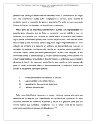 TESIS PROFESIONAL: HOSPITAL GENERAL “DE LA COMUNIDAD DE GUTIÉRREZ ZAMORA”,
VERACRUZ, 2018.
38
presencia de patologías exclusivas del embarazo como la preeclampsia. La mujer
con esta enfermedad puede sufrir complicaciones severas, tanto durante la
gestación como al momento del parto y puerperio. Por esto se hace necesario
indagar sobre sus necesidades para contribuir a prevenirlas.
Mayor parte de las pacientes presentan temor cuando son diagnosticadas con
preeclampsia, situación que se llega a considerar normal, debido a que en
cualquier circunstancia una persona se puede alterar al enterarse que padece
algún tipo de enfermedad que requiere cuidado especializado. Ante esta situación
la necesidad que se manifiesta es la de seguridad según Virginia Henderson, cuya
solución es brindarle a la paciente un ambiente de tranquilidad para manejar su
patología, teniendo en cuenta que día tras día las pacientes requieren cuidado y
aún más cuando saben que tienen preeclampsia, debido a que después de ser
informadas sobre la sintomatología y posibles complicaciones, deben asumir con
mayor responsabilidad el cuidado de la enfermedad; es entonces cuando recobra
el sentido la función del enfermero según Henderson, cuando se debe atender a la
persona sana o enferma en todo tipo de actividades que contribuyan a mantener la
salud o a recuperarla, como por ejemplo:
I. Promover el control constante de la tensión.
II. La puntualidad en las citas médicas.
III. La realización de exámenes de sangre.
IV. La buena alimentación
Tal y como diría Virginia Henderson el comer y beber de manera adecuada son
necesidades fisiológicas que proporcionan un cambio en el organismo. En esta
situación particular el enfermero supervisa y educa a la gestante para que ella
misma realice sus cuidados, cumpliendo con el tercer nivel de la relación
enfermero-paciente mencionada por Henderson. (19)
 