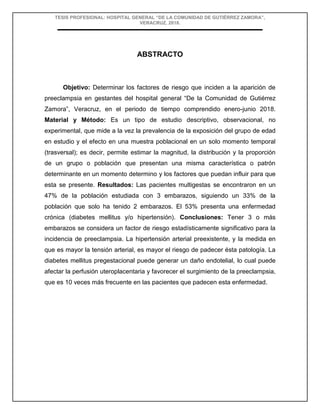 TESIS PROFESIONAL: HOSPITAL GENERAL “DE LA COMUNIDAD DE GUTIÉRREZ ZAMORA”,
VERACRUZ, 2018.
ABSTRACTO
Objetivo: Determinar los factores de riesgo que inciden a la aparición de
preeclampsia en gestantes del hospital general “De la Comunidad de Gutiérrez
Zamora”, Veracruz, en el periodo de tiempo comprendido enero-junio 2018.
Material y Método: Es un tipo de estudio descriptivo, observacional, no
experimental, que mide a la vez la prevalencia de la exposición del grupo de edad
en estudio y el efecto en una muestra poblacional en un solo momento temporal
(trasversal); es decir, permite estimar la magnitud, la distribución y la proporción
de un grupo o población que presentan una misma característica o patrón
determinante en un momento determino y los factores que puedan influir para que
esta se presente. Resultados: Las pacientes multigestas se encontraron en un
47% de la población estudiada con 3 embarazos, siguiendo un 33% de la
población que solo ha tenido 2 embarazos. El 53% presenta una enfermedad
crónica (diabetes mellitus y/o hipertensión). Conclusiones: Tener 3 o más
embarazos se considera un factor de riesgo estadísticamente significativo para la
incidencia de preeclampsia. La hipertensión arterial preexistente, y la medida en
que es mayor la tensión arterial, es mayor el riesgo de padecer ésta patología. La
diabetes mellitus pregestacional puede generar un daño endotelial, lo cual puede
afectar la perfusión uteroplacentaria y favorecer el surgimiento de la preeclampsia,
que es 10 veces más frecuente en las pacientes que padecen esta enfermedad.
 
