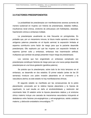 TESIS PROFESIONAL: HOSPITAL GENERAL “DE LA COMUNIDAD DE GUTIÉRREZ ZAMORA”,
VERACRUZ, 2018.
39
2.6 FACTORES PREDISPONENTES
La probabilidad de preeclampsia con manifestaciones severas aumenta de
manera sustancial en mujeres con historia de preeclampsia, diabetes mellitus,
insuficiencia renal crónica, síndrome de anticuerpos anti fosfolípidos, obesidad,
hipertensión crónica o embarazo múltiple.
La preeclampsia usualmente es más frecuente en primigrávidas. Es
probable que, por un mecanismo inmune, la futura madre aprenda a tolerar los
antígenos paternos presentes en el líquido seminal; la exposición limitada al
esperma contribuiría como factor de riesgo para que la paciente desarrolle
preeclampsia. Ello explicaría por qué las mujeres con exposición limitada al
esperma (primer coito y embarazo, embarazo tras inseminación artificial,
multíparas que cambian de pareja) presenten mayor riesgo de preeclampsia.
Los varones que han engendrado un embarazo complicado con
preeclampsia constituyen factores de riesgo para que una nueva pareja desarrolle
preeclampsia en una futura gestación (genética paterna).
Se postula que la preeclampsia, sobre todo la de inicio temprano en el
embarazo, se desarrolla en dos estadios. El primer estadio (antes de las 20
semanas) involucra una pobre invasión placentaria en el miometrio y la
vasculatura uterina; es este estadio no hay manifestaciones clínicas.
El segundo estadio se manifiesta por las consecuencias de la pobre
placentación, provocado por la relativa hipoxia placentaria y la hipoxia de
reperfusión, lo cual resulta en daño al sincitiotrofoblasto y restricción del
crecimiento fetal. El eslabón entre la hipoxia placentaria relativa y el síndrome
clínico materno incluye una cascada de mecanismos secundarios incluyendo el
desbalance entre factores pro-angiogénicos y anti-angiogénicos, estrés oxidativo
materno, y disfunción endotelial e inmunológica. (20)
 