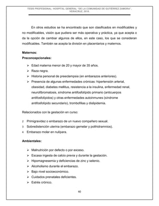 TESIS PROFESIONAL: HOSPITAL GENERAL “DE LA COMUNIDAD DE GUTIÉRREZ ZAMORA”,
VERACRUZ, 2018.
40
En otros estudios se ha encontrado que son clasificados en modificables y
no modificables, visión que pudiera ser más operativa y práctica, ya que acepta o
da la opción de cambiar algunos de ellos, en este caso, los que se consideran
modificables. También se acepta la división en placentarios y maternos.
Maternos:
Preconcepcionales:
 Edad materna menor de 20 y mayor de 35 años.
 Raza negra.
 Historia personal de preeclampsia (en embarazos anteriores).
 Presencia de algunas enfermedades crónicas: hipertensión arterial,
obesidad, diabetes mellitus, resistencia a la insulina, enfermedad renal,
neurofibromatosis, síndrome antifosfolípido primario (anticuerpos
antifosfolípidos) y otras enfermedades autoinmunes (síndrome
antifosfolípido secundario), trombofilias y dislipidemia.
Relacionados con la gestación en curso:
2 Primigravidez o embarazo de un nuevo compañero sexual.
3 Sobredistención uterina (embarazo gemelar y polihidramnios).
4 Embarazo molar en nulípara.
Ambientales:
 Malnutrición por defecto o por exceso.
 Escasa ingesta de calcio previa y durante la gestación.
 Hipomagnesemia y deficiencias de zinc y selenio.
 Alcoholismo durante el embarazo.
 Bajo nivel socioeconómico.
 Cuidados prenatales deficientes.
 Estrés crónico.
 
