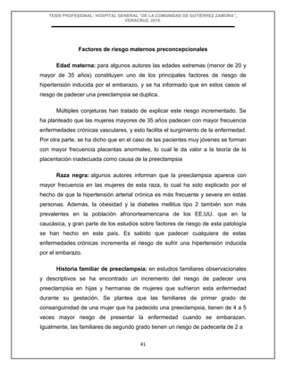TESIS PROFESIONAL: HOSPITAL GENERAL “DE LA COMUNIDAD DE GUTIÉRREZ ZAMORA”,
VERACRUZ, 2018.
41
Factores de riesgo maternos preconcepcionales
Edad materna: para algunos autores las edades extremas (menor de 20 y
mayor de 35 años) constituyen uno de los principales factores de riesgo de
hipertensión inducida por el embarazo, y se ha informado que en estos casos el
riesgo de padecer una preeclampsia se duplica.
Múltiples conjeturas han tratado de explicar este riesgo incrementado. Se
ha planteado que las mujeres mayores de 35 años padecen con mayor frecuencia
enfermedades crónicas vasculares, y esto facilita el surgimiento de la enfermedad.
Por otra parte, se ha dicho que en el caso de las pacientes muy jóvenes se forman
con mayor frecuencia placentas anormales, lo cual le da valor a la teoría de la
placentación inadecuada como causa de la preeclampsia
Raza negra: algunos autores informan que la preeclampsia aparece con
mayor frecuencia en las mujeres de esta raza, lo cual ha sido explicado por el
hecho de que la hipertensión arterial crónica es más frecuente y severa en estas
personas. Además, la obesidad y la diabetes mellitus tipo 2 también son más
prevalentes en la población afronorteamericana de los EE.UU. que en la
caucásica, y gran parte de los estudios sobre factores de riesgo de esta patología
se han hecho en este país. Es sabido que padecer cualquiera de estas
enfermedades crónicas incrementa el riesgo de sufrir una hipertensión inducida
por el embarazo.
Historia familiar de preeclampsia: en estudios familiares observacionales
y descriptivos se ha encontrado un incremento del riesgo de padecer una
preeclampsia en hijas y hermanas de mujeres que sufrieron esta enfermedad
durante su gestación. Se plantea que las familiares de primer grado de
consanguinidad de una mujer que ha padecido una preeclampsia, tienen de 4 a 5
veces mayor riesgo de presentar la enfermedad cuando se embarazan.
Igualmente, las familiares de segundo grado tienen un riesgo de padecerla de 2 a
 