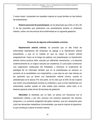 TESIS PROFESIONAL: HOSPITAL GENERAL “DE LA COMUNIDAD DE GUTIÉRREZ ZAMORA”,
VERACRUZ, 2018.
42
3 veces mayor, comparado con aquellas mujeres en cuyas familias no hay historia
de preeclampsia.
Historia personal de preeclampsia: se ha observado que entre un 20 y 50
% de las pacientes que padecieron una preeclampsia durante un embarazo
anterior, sufren una recurrencia de la enfermedad en su siguiente gestación.
Presencia de algunas enfermedades crónicas
Hipertensión arterial crónica: es conocido que un alto índice de
enfermedad hipertensiva del embarazo se agrega a la hipertensión arterial
preexistente, y que en la medida en que es mayor la tensión arterial
pregestacional, mayor es el riesgo de padecer una preeclampsia. La hipertensión
arterial crónica produce daño vascular por diferentes mecanismos, y la placenta
anatómicamente es un órgano vascular por excelencia, lo cual puede condicionar
una oxigenación inadecuada del trofoblasto y favorecer el surgimiento de
patología. Se ha informado también que en la preeclampsia se produce un
aumento de la sensibilidad a la norepinefrina, y que esta es aún más intensa en
las pacientes que ya tienen una hipertensión arterial crónica, cuando la
preeclampsia se le asocia. Por otra parte, se ha visto que el 20% de las mujeres
que sufren una preeclampsia durante su embarazo y que no eran hipertensas con
anterioridad, pueden quedar en este estado para siempre, sobre todo, si la
toxemia apareció antes de las 30 semanas de gestación.
Obesidad: la obesidad, por un lado, se asocia con frecuencia con la
hipertensión arterial, y por otro, provoca una excesiva expansión del volumen
sanguíneo y un aumento exagerado del gasto cardíaco, que son necesarios para
cubrir las demandas metabólicas incrementadas, que esta le impone al organismo,
lo que contribuye a elevar la tensión arterial.
 