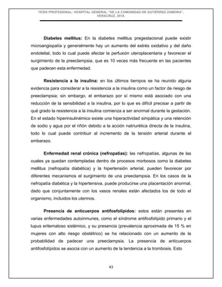 TESIS PROFESIONAL: HOSPITAL GENERAL “DE LA COMUNIDAD DE GUTIÉRREZ ZAMORA”,
VERACRUZ, 2018.
43
Diabetes mellitus: En la diabetes mellitus pregestacional puede existir
microangiopatía y generalmente hay un aumento del estrés oxidativo y del daño
endotelial, todo lo cual puede afectar la perfusión uteroplacentaria y favorecer el
surgimiento de la preeclampsia, que es 10 veces más frecuente en las pacientes
que padecen esta enfermedad.
Resistencia a la insulina: en los últimos tiempos se ha reunido alguna
evidencia para considerar a la resistencia a la insulina como un factor de riesgo de
preeclampsia; sin embargo, el embarazo por sí mismo está asociado con una
reducción de la sensibilidad a la insulina, por lo que es difícil precisar a partir de
qué grado la resistencia a la insulina comienza a ser anormal durante la gestación.
En el estado hiperinsulinémico existe una hiperactividad simpática y una retención
de sodio y agua por el riñón debido a la acción natriurética directa de la insulina,
todo lo cual puede contribuir al incremento de la tensión arterial durante el
embarazo.
Enfermedad renal crónica (nefropatías): las nefropatías, algunas de las
cuales ya quedan contempladas dentro de procesos morbosos como la diabetes
mellitus (nefropatía diabética) y la hipertensión arterial, pueden favorecer por
diferentes mecanismos el surgimiento de una preeclampsia. En los casos de la
nefropatía diabética y la hipertensiva, puede producirse una placentación anormal,
dado que conjuntamente con los vasos renales están afectados los de todo el
organismo, incluidos los uterinos.
Presencia de anticuerpos antifosfolípidos: estos están presentes en
varias enfermedades autoinmunes, como el síndrome antifosfolípido primario y el
lupus eritematoso sistémico, y su presencia (prevalencia aproximada de 15 % en
mujeres con alto riesgo obstétrico) se ha relacionado con un aumento de la
probabilidad de padecer una preeclampsia. La presencia de anticuerpos
antifosfolípidos se asocia con un aumento de la tendencia a la trombosis. Esto
 