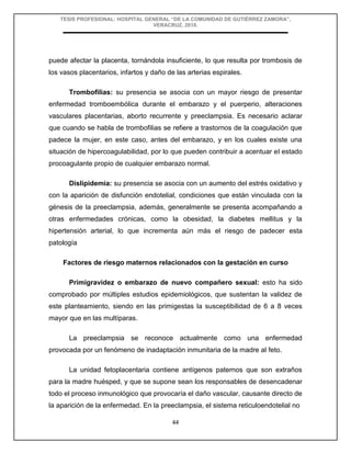 TESIS PROFESIONAL: HOSPITAL GENERAL “DE LA COMUNIDAD DE GUTIÉRREZ ZAMORA”,
VERACRUZ, 2018.
44
puede afectar la placenta, tornándola insuficiente, lo que resulta por trombosis de
los vasos placentarios, infartos y daño de las arterias espirales.
Trombofilias: su presencia se asocia con un mayor riesgo de presentar
enfermedad tromboembólica durante el embarazo y el puerperio, alteraciones
vasculares placentarias, aborto recurrente y preeclampsia. Es necesario aclarar
que cuando se habla de trombofilias se refiere a trastornos de la coagulación que
padece la mujer, en este caso, antes del embarazo, y en los cuales existe una
situación de hipercoagulabilidad, por lo que pueden contribuir a acentuar el estado
procoagulante propio de cualquier embarazo normal.
Dislipidemia: su presencia se asocia con un aumento del estrés oxidativo y
con la aparición de disfunción endotelial, condiciones que están vinculada con la
génesis de la preeclampsia, además, generalmente se presenta acompañando a
otras enfermedades crónicas, como la obesidad, la diabetes mellitus y la
hipertensión arterial, lo que incrementa aún más el riesgo de padecer esta
patología
Factores de riesgo maternos relacionados con la gestación en curso
Primigravidez o embarazo de nuevo compañero sexual: esto ha sido
comprobado por múltiples estudios epidemiológicos, que sustentan la validez de
este planteamiento, siendo en las primigestas la susceptibilidad de 6 a 8 veces
mayor que en las multíparas.
La preeclampsia se reconoce actualmente como una enfermedad
provocada por un fenómeno de inadaptación inmunitaria de la madre al feto.
La unidad fetoplacentaria contiene antígenos paternos que son extraños
para la madre huésped, y que se supone sean los responsables de desencadenar
todo el proceso inmunológico que provocaría el daño vascular, causante directo de
la aparición de la enfermedad. En la preeclampsia, el sistema reticuloendotelial no
 