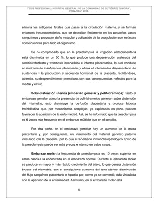 TESIS PROFESIONAL: HOSPITAL GENERAL “DE LA COMUNIDAD DE GUTIÉRREZ ZAMORA”,
VERACRUZ, 2018.
45
elimina los antígenos fetales que pasan a la circulación materna, y se forman
entonces inmunocomplejos, que se depositan finalmente en los pequeños vasos
sanguíneos y provocan daño vascular y activación de la coagulación con nefastas
consecuencias para todo el organismo.
Se ha comprobado que en la preeclampsia la irrigación uteroplacentaria
está disminuida en un 50 %, lo que produce una degeneración acelerada del
sincitiotrofoblasto y trombosis intervellosa e infartos placentarios, lo cual conduce
al síndrome de insuficiencia placentaria, y altera el intercambio diaplacentario de
sustancias y la producción y secreción hormonal de la placenta, facilitándose,
además, su desprendimiento prematuro, con sus consecuencias nefastas para la
madre y el feto.
Sobredistención uterina (embarazo gemelar y polihidramnios): tanto el
embarazo gemelar como la presencia de polihidramnios generan sobre distención
del miometrio; esto disminuye la perfusión placentaria y produce hipoxia
trofoblástica, que, por mecanismos complejos, ya explicados en parte, pueden
favorecer la aparición de la enfermedad. Así, se ha informado que la preeclampsia
es 6 veces más frecuente en el embarazo múltiple que en el sencillo.
Por otra parte, en el embarazo gemelar hay un aumento de la masa
placentaria y, por consiguiente, un incremento del material genético paterno
vinculado con la placenta, por lo que el fenómeno inmunofisiopatológico típico de
la preeclampsia puede ser más precoz e intenso en estos casos.
Embarazo molar: la frecuencia de preeclampsia es 10 veces superior en
estos casos a la encontrada en el embarazo normal. Durante el embarazo molar
se produce un mayor y más rápido crecimiento del útero, lo que genera distensión
brusca del miometrio, con el consiguiente aumento del tono uterino, disminución
del flujo sanguíneo placentario e hipoxia que, como ya se comentó, está vinculada
con la aparición de la enfermedad. Asimismo, en el embarazo molar está
 