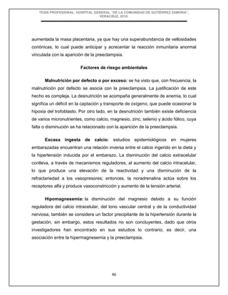 TESIS PROFESIONAL: HOSPITAL GENERAL “DE LA COMUNIDAD DE GUTIÉRREZ ZAMORA”,
VERACRUZ, 2018.
46
aumentada la masa placentaria, ya que hay una superabundancia de vellosidades
coriónicas, lo cual puede anticipar y acrecentar la reacción inmunitaria anormal
vinculada con la aparición de la preeclampsia.
Factores de riesgo ambientales
Malnutrición por defecto o por exceso: se ha visto que, con frecuencia, la
malnutrición por defecto se asocia con la preeclampsia. La justificación de este
hecho es compleja. La desnutrición se acompaña generalmente de anemia, lo cual
significa un déficit en la captación y transporte de oxígeno, que puede ocasionar la
hipoxia del trofoblasto. Por otro lado, en la desnutrición también existe deficiencia
de varios micronutrientes, como calcio, magnesio, zinc, selenio y ácido fólico, cuya
falta o disminución se ha relacionado con la aparición de la preeclampsia.
Escasa ingesta de calcio: estudios epidemiológicos en mujeres
embarazadas encuentran una relación inversa entre el calcio ingerido en la dieta y
la hipertensión inducida por el embarazo. La disminución del calcio extracelular
conlleva, a través de mecanismos reguladores, al aumento del calcio intracelular,
lo que produce una elevación de la reactividad y una disminución de la
refractariedad a los vasopresores; entonces, la noradrenalina actúa sobre los
receptores alfa y produce vasoconstricción y aumento de la tensión arterial.
Hipomagnesemia: la disminución del magnesio debido a su función
reguladora del calcio intracelular, del tono vascular central y de la conductividad
nerviosa, también se considera un factor precipitante de la hipertensión durante la
gestación, sin embargo, estos resultados no son concluyentes, dado que otros
investigadores han encontrado en sus estudios lo contrario, es decir, una
asociación entre la hipermagnesemia y la preeclampsia.
 