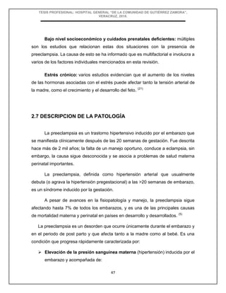 TESIS PROFESIONAL: HOSPITAL GENERAL “DE LA COMUNIDAD DE GUTIÉRREZ ZAMORA”,
VERACRUZ, 2018.
47
Bajo nivel socioeconómico y cuidados prenatales deficientes: múltiples
son los estudios que relacionan estas dos situaciones con la presencia de
preeclampsia. La causa de esto se ha informado que es multifactorial e involucra a
varios de los factores individuales mencionados en esta revisión.
Estrés crónico: varios estudios evidencian que el aumento de los niveles
de las hormonas asociadas con el estrés puede afectar tanto la tensión arterial de
la madre, como el crecimiento y el desarrollo del feto. (21)
2.7 DESCRIPCION DE LA PATOLOGÍA
La preeclampsia es un trastorno hipertensivo inducido por el embarazo que
se manifiesta clínicamente después de las 20 semanas de gestación. Fue descrita
hace más de 2 mil años; la falta de un manejo oportuno, conduce a eclampsia, sin
embargo, la causa sigue desconocida y se asocia a problemas de salud materna
perinatal importantes.
La preeclampsia, definida como hipertensión arterial que usualmente
debuta (o agrava la hipertensión pregestacional) a las >20 semanas de embarazo,
es un síndrome inducido por la gestación.
A pesar de avances en la fisiopatología y manejo, la preeclampsia sigue
afectando hasta 7% de todos los embarazos, y es una de las principales causas
de mortalidad materna y perinatal en países en desarrollo y desarrollados. (5)
La preeclampsia es un desorden que ocurre únicamente durante el embarazo y
en el periodo de post parto y que afecta tanto a la madre como al bebé. Es una
condición que progresa rápidamente caracterizada por:
 Elevación de la presión sanguínea materna (hipertensión) inducida por el
embarazo y acompañada de:
 