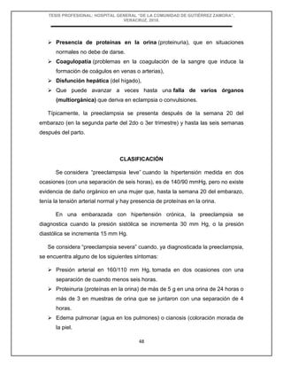 TESIS PROFESIONAL: HOSPITAL GENERAL “DE LA COMUNIDAD DE GUTIÉRREZ ZAMORA”,
VERACRUZ, 2018.
48
 Presencia de proteínas en la orina (proteinuria), que en situaciones
normales no debe de darse.
 Coagulopatía (problemas en la coagulación de la sangre que induce la
formación de coágulos en venas o arterias),
 Disfunción hepática (del hígado),
 Que puede avanzar a veces hasta una falla de varios órganos
(multiorgánica) que deriva en eclampsia o convulsiones.
Típicamente, la preeclampsia se presenta después de la semana 20 del
embarazo (en la segunda parte del 2do o 3er trimestre) y hasta las seis semanas
después del parto.
CLASIFICACIÓN
Se considera “preeclampsia leve” cuando la hipertensión medida en dos
ocasiones (con una separación de seis horas), es de 140/90 mmHg, pero no existe
evidencia de daño orgánico en una mujer que, hasta la semana 20 del embarazo,
tenía la tensión arterial normal y hay presencia de proteínas en la orina.
En una embarazada con hipertensión crónica, la preeclampsia se
diagnostica cuando la presión sistólica se incrementa 30 mm Hg, o la presión
diastólica se incrementa 15 mm Hg.
Se considera “preeclampsia severa” cuando, ya diagnosticada la preeclampsia,
se encuentra alguno de los siguientes síntomas:
 Presión arterial en 160/110 mm Hg, tomada en dos ocasiones con una
separación de cuando menos seis horas.
 Proteinuria (proteínas en la orina) de más de 5 g en una orina de 24 horas o
más de 3 en muestras de orina que se juntaron con una separación de 4
horas.
 Edema pulmonar (agua en los pulmones) o cianosis (coloración morada de
la piel.
 