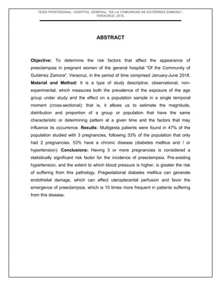TESIS PROFESIONAL: HOSPITAL GENERAL “DE LA COMUNIDAD DE GUTIÉRREZ ZAMORA”,
VERACRUZ, 2018.
ABSTRACT
Objective: To determine the risk factors that affect the appearance of
preeclampsia in pregnant women of the general hospital "Of the Community of
Gutiérrez Zamora", Veracruz, in the period of time comprised January-June 2018.
Material and Method: It is a type of study descriptive, observational, non-
experimental, which measures both the prevalence of the exposure of the age
group under study and the effect on a population sample in a single temporal
moment (cross-sectional); that is, it allows us to estimate the magnitude,
distribution and proportion of a group or population that have the same
characteristic or determining pattern at a given time and the factors that may
influence its occurrence. Results: Multigesta patients were found in 47% of the
population studied with 3 pregnancies, following 33% of the population that only
had 2 pregnancies. 53% have a chronic disease (diabetes mellitus and / or
hypertension). Conclusions: Having 3 or more pregnancies is considered a
statistically significant risk factor for the incidence of preeclampsia. Pre-existing
hypertension, and the extent to which blood pressure is higher, is greater the risk
of suffering from this pathology. Pregestational diabetes mellitus can generate
endothelial damage, which can affect uteroplacental perfusion and favor the
emergence of preeclampsia, which is 10 times more frequent in patients suffering
from this disease.
 