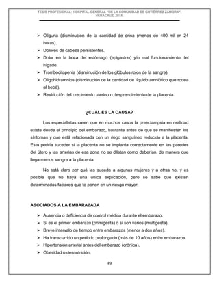 TESIS PROFESIONAL: HOSPITAL GENERAL “DE LA COMUNIDAD DE GUTIÉRREZ ZAMORA”,
VERACRUZ, 2018.
49
 Oliguria (disminución de la cantidad de orina (menos de 400 ml en 24
horas).
 Dolores de cabeza persistentes.
 Dolor en la boca del estómago (epigastrio) y/o mal funcionamiento del
hígado.
 Trombocitopenia (disminución de los glóbulos rojos de la sangre).
 Oligohidramnios (disminución de la cantidad de líquido amniótico que rodea
al bebé).
 Restricción del crecimiento uterino o desprendimiento de la placenta.
¿CUÁL ES LA CAUSA?
Los especialistas creen que en muchos casos la preeclampsia en realidad
existe desde el principio del embarazo, bastante antes de que se manifiesten los
síntomas y que está relacionada con un riego sanguíneo reducido a la placenta.
Esto podría suceder si la placenta no se implanta correctamente en las paredes
del útero y las arterias de esa zona no se dilatan como deberían, de manera que
llega menos sangre a la placenta.
No está claro por qué les sucede a algunas mujeres y a otras no, y es
posible que no haya una única explicación, pero se sabe que existen
determinados factores que te ponen en un riesgo mayor:
ASOCIADOS A LA EMBARAZADA
 Ausencia o deficiencia de control médico durante el embarazo.
 Si es el primer embarazo (primigesta) o si son varios (multigesta).
 Breve intervalo de tiempo entre embarazos (menor a dos años).
 Ha transcurrido un período prolongado (más de 10 años) entre embarazos.
 Hipertensión arterial antes del embarazo (crónica).
 Obesidad o desnutrición.
 