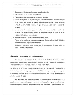 TESIS PROFESIONAL: HOSPITAL GENERAL “DE LA COMUNIDAD DE GUTIÉRREZ ZAMORA”,
VERACRUZ, 2018.
50
 Diabetes, artritis reumatoide, lupus o esclerodermia.
 Edad: menor de 18 años o mayor de 35.
 Presentaste preeclampsia en el embarazo anterior.
 Cuanto más grave es la preeclampsia y más temprano la padeces, mayor
es el riesgo. De hecho, si tuviste preeclampsia severa y ésta comenzó
antes de la semana 30, el riesgo de que la vuelvas a padecer puede ser de
un 40%.
 Antecedente de preeclampsia en madre o hermana (las hijas nacidas de
mujeres con preeclampsia tienen el doble del riesgo normal de sufrir
preeclampsia en sus embarazos).
 Historia de formación de coágulos (trombocitofilias).
 Tienes otros problemas médicos incluyendo hipertensión arterial, diabetes,
enfermedad renal, lupus o escleroderma.
 Se observa alteración (en el ultrasonido) de la circulación de las arterias del
útero a las 18 y 24 semanas.
SÍNTOMAS Y SIGNOS DE LA PREECLAMPSIA
Saber y conocer acerca de los síntomas de la Preeclampsia, y otros
desórdenes hipertensivos del embarazo, te podrá ayudar a identificar el problema
en la etapa temprana y así asegurarte un mejor pronóstico.
Un síntoma es algo que experimentas y reconoces como el dolor de cabeza o
visión borrosa, sin embargo, algunas características de la preeclampsia son signos
que pueden medirse pero que no son aparentes para uno, como, por ejemplo, la
presión arterial elevada.
Sin síntomas: La preeclampsia es un problema serio del embarazo y
puede ser particularmente peligroso porque muchos de los signos son silenciosos
mientras que otros parecen “efectos normales” del embarazo. Con frecuencia, una
 