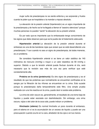 TESIS PROFESIONAL: HOSPITAL GENERAL “DE LA COMUNIDAD DE GUTIÉRREZ ZAMORA”,
VERACRUZ, 2018.
51
mujer sufre de preeclampsia no se siente enferma y se sorprende y frustra
cuando le piden que se hospitalice o la mandan a reposo absoluto.
La elevación de la presión arterial (hipertensión) es un signo importante de
la preeclampsia y de hecho se le ha llegado a llamar el “asesino silencioso” porque
muchas personas no pueden “sentir” la elevación de su presión arterial.
Es por esto que es importante que la embarazada tenga conocimiento de
los signos que debe observar para que se le pueda dar el tratamiento adecuado.
Hipertensión arterial: La elevación de la presión arterial durante el
embarazo es una de las banderas rojas que avisan que se está desarrollando una
preeclampsia. Y aun cuando no sea un signo de preeclampsia, de todas maneras,
es un problema.
Se considera hipertensión arterial si se tiene un valor sistólico de 140
milímetros de mercurio (mmHg) o mayor o un valor diastólico de 90 mmHg o
superior. Debido a que la tensión arterial puede fluctuar durante el día, será
necesario que la revisión sea más de una vez para verificar que esté
constantemente alta.
Proteína en la orina (proteinuria): Es otro signo de preeclampsia y es el
resultado de que las proteínas que normalmente se encuentran confinadas en la
sangre por la filtración de los riñones se encuentran en tu orina. Esto sucede
porque la preeclampsia daña temporalmente este filtro. Una simple prueba
realizada con una tira reactiva en la orina, puede decir si existe este problema.
La orina de color oscuro es, generalmente, el resultado de una toma baja de
líquidos y puede estar asociada con deshidratación. Sin embargo, una orina
oscura, rojiza o del color de la coca cola, puede indicar un problema.
Hinchazón (edema): Es normal hincharte un poco durante el embarazo,
pero el edema en sí es la acumulación de un exceso de líquido y puede ser una
preocupación cuando ocurre en tu cara, alrededor de los ojos o en tus manos.
 