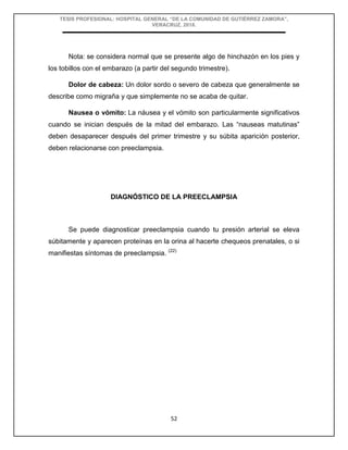 TESIS PROFESIONAL: HOSPITAL GENERAL “DE LA COMUNIDAD DE GUTIÉRREZ ZAMORA”,
VERACRUZ, 2018.
52
Nota: se considera normal que se presente algo de hinchazón en los pies y
los tobillos con el embarazo (a partir del segundo trimestre).
Dolor de cabeza: Un dolor sordo o severo de cabeza que generalmente se
describe como migraña y que simplemente no se acaba de quitar.
Nausea o vómito: La náusea y el vómito son particularmente significativos
cuando se inician después de la mitad del embarazo. Las “nauseas matutinas”
deben desaparecer después del primer trimestre y su súbita aparición posterior,
deben relacionarse con preeclampsia.
DIAGNÓSTICO DE LA PREECLAMPSIA
Se puede diagnosticar preeclampsia cuando tu presión arterial se eleva
súbitamente y aparecen proteínas en la orina al hacerte chequeos prenatales, o si
manifiestas síntomas de preeclampsia. (22)
 