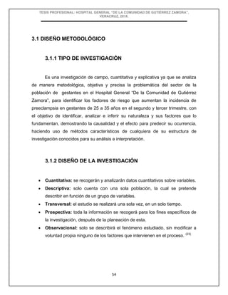 TESIS PROFESIONAL: HOSPITAL GENERAL “DE LA COMUNIDAD DE GUTIÉRREZ ZAMORA”,
VERACRUZ, 2018.
54
3.1 DISEÑO METODOLÓGICO
3.1.1 TIPO DE INVESTIGACIÓN
Es una investigación de campo, cuantitativa y explicativa ya que se analiza
de manera metodológica, objetiva y precisa la problemática del sector de la
población de gestantes en el Hospital General “De la Comunidad de Gutiérrez
Zamora”, para identificar los factores de riesgo que aumentan la incidencia de
preeclampsia en gestantes de 25 a 35 años en el segundo y tercer trimestre, con
el objetivo de identificar, analizar e inferir su naturaleza y sus factores que lo
fundamentan, demostrando la causalidad y el efecto para predecir su ocurrencia,
haciendo uso de métodos característicos de cualquiera de su estructura de
investigación conocidos para su análisis e interpretación.
3.1.2 DISEÑO DE LA INVESTIGACIÓN
 Cuantitativa: se recogerán y analizarán datos cuantitativos sobre variables.
 Descriptiva: solo cuenta con una sola población, la cual se pretende
describir en función de un grupo de variables.
 Transversal: el estudio se realizará una sola vez, en un solo tiempo.
 Prospectiva: toda la información se recogerá para los fines específicos de
la investigación, después de la planeación de esta.
 Observacional: solo se describirá el fenómeno estudiado, sin modificar a
voluntad propia ninguno de los factores que intervienen en el proceso. (23)
 