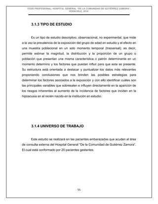 TESIS PROFESIONAL: HOSPITAL GENERAL “DE LA COMUNIDAD DE GUTIÉRREZ ZAMORA”,
VERACRUZ, 2018.
55
3.1.3 TIPO DE ESTUDIO
Es un tipo de estudio descriptivo, observacional, no experimental, que mide
a la vez la prevalencia de la exposición del grupo de edad en estudio y el efecto en
una muestra poblacional en un solo momento temporal (trasversal); es decir,
permite estimar la magnitud, la distribución y la proporción de un grupo o
población que presentan una misma característica o patrón determinante en un
momento determino y los factores que puedan influir para que esta se presente.
Su estructura está orientada a destacar y puntualizar los datos más relevantes
proponiendo conclusiones que nos brinden las posibles estrategias para
determinar los factores asociados a la exposición y con ello identificar cuáles son
las principales variables que sobresalen e influyen directamente en la aparición de
los riesgos inherentes al aumento de la incidencia de factores que inciden en la
hipoacusia en el recién nacido en la institución en estudio.
3.1.4 UNIVERSO DE TRABAJO
Este estudio se realizará en las pacientes embarazadas que acuden al área
de consulta externa del Hospital General “De la Comunidad de Gutiérrez Zamora”.
El cual está conformado por 20 pacientes gestantes.
 