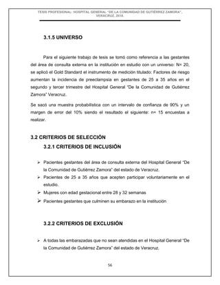 TESIS PROFESIONAL: HOSPITAL GENERAL “DE LA COMUNIDAD DE GUTIÉRREZ ZAMORA”,
VERACRUZ, 2018.
56
3.1.5 UNIVERSO
Para el siguiente trabajo de tesis se tomó como referencia a las gestantes
del área de consulta externa en la institución en estudio con un universo: N= 20,
se aplicó el Gold Standard el instrumento de medición titulado: Factores de riesgo
aumentan la incidencia de preeclampsia en gestantes de 25 a 35 años en el
segundo y tercer trimestre del Hospital General “De la Comunidad de Gutiérrez
Zamora” Veracruz.
Se sacó una muestra probabilística con un intervalo de confianza de 90% y un
margen de error del 10% siendo el resultado el siguiente: n= 15 encuestas a
realizar.
3.2 CRITERIOS DE SELECCIÓN
3.2.1 CRITERIOS DE INCLUSIÓN
 Pacientes gestantes del área de consulta externa del Hospital General “De
la Comunidad de Gutiérrez Zamora” del estado de Veracruz.
 Pacientes de 25 a 35 años que acepten participar voluntariamente en el
estudio.
 Mujeres con edad gestacional entre 28 y 32 semanas
 Pacientes gestantes que culminen su embarazo en la institución
3.2.2 CRITERIOS DE EXCLUSIÓN
 A todas las embarazadas que no sean atendidas en el Hospital General “De
la Comunidad de Gutiérrez Zamora” del estado de Veracruz.
 