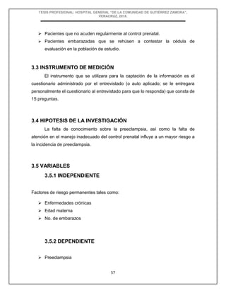 TESIS PROFESIONAL: HOSPITAL GENERAL “DE LA COMUNIDAD DE GUTIÉRREZ ZAMORA”,
VERACRUZ, 2018.
57
 Pacientes que no acuden regularmente al control prenatal.
 Pacientes embarazadas que se rehúsen a contestar la cédula de
evaluación en la población de estudio.
3.3 INSTRUMENTO DE MEDICIÓN
El instrumento que se utilizara para la captación de la información es el
cuestionario administrado por el entrevistado (o auto aplicado; se le entregara
personalmente el cuestionario al entrevistado para que lo responda) que consta de
15 preguntas.
3.4 HIPOTESIS DE LA INVESTIGACIÓN
La falta de conocimiento sobre la preeclampsia, así como la falta de
atención en el manejo inadecuado del control prenatal influye a un mayor riesgo a
la incidencia de preeclampsia.
3.5 VARIABLES
3.5.1 INDEPENDIENTE
Factores de riesgo permanentes tales como:
 Enfermedades crónicas
 Edad materna
 No. de embarazos
3.5.2 DEPENDIENTE
 Preeclampsia
 