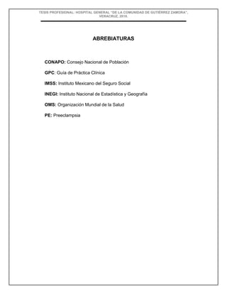 TESIS PROFESIONAL: HOSPITAL GENERAL “DE LA COMUNIDAD DE GUTIÉRREZ ZAMORA”,
VERACRUZ, 2018.
ABREBIATURAS
CONAPO: Consejo Nacional de Población
GPC: Guía de Práctica Clínica
IMSS: Instituto Mexicano del Seguro Social
INEGI: Instituto Nacional de Estadística y Geografía
OMS: Organización Mundial de la Salud
PE: Preeclampsia
 