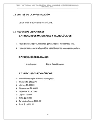TESIS PROFESIONAL: HOSPITAL GENERAL “DE LA COMUNIDAD DE GUTIÉRREZ ZAMORA”,
VERACRUZ, 2018.
59
3.6 LIMITES DE LA INVESTIGACIÓN
Del 01 enero al 30 de junio del año 2018.
3.7 RECURSOS DISPONIBLES
3.7.1 RECURSOS MATERIALES Y TECNOLÓGICOS
 Hojas blancas, lápices, lapiceros, gomas, laptop, impresoras y tinta.
 Hojas censales, cámara fotográfica, tabla fibracel de apoyo para escritura.
3.7.2 RECURSOS HUMANOS:
1 investigador: Diana Castelán Arcos
3.7.3 RECURSOS ECONÓMICOS:
 Proporcionados por el mismo investigador.
 Transporte. $1600.00
 Internet. $3,400.00
 Alimentación $2,500.00
 Papelería. $ 2,400.00
 Copias. $550.00
 Tinta. $2,050.00
 Tarjeta telefónica. $700.00
 Total: $ 13,200.00
 