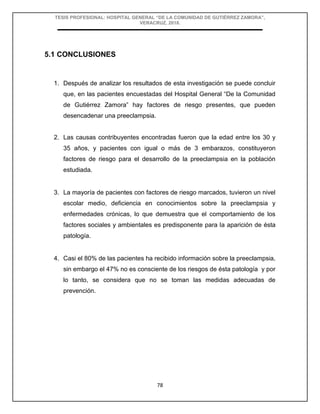 TESIS PROFESIONAL: HOSPITAL GENERAL “DE LA COMUNIDAD DE GUTIÉRREZ ZAMORA”,
VERACRUZ, 2018.
78
5.1 CONCLUSIONES
1. Después de analizar los resultados de esta investigación se puede concluir
que, en las pacientes encuestadas del Hospital General “De la Comunidad
de Gutiérrez Zamora” hay factores de riesgo presentes, que pueden
desencadenar una preeclampsia.
2. Las causas contribuyentes encontradas fueron que la edad entre los 30 y
35 años, y pacientes con igual o más de 3 embarazos, constituyeron
factores de riesgo para el desarrollo de la preeclampsia en la población
estudiada.
3. La mayoría de pacientes con factores de riesgo marcados, tuvieron un nivel
escolar medio, deficiencia en conocimientos sobre la preeclampsia y
enfermedades crónicas, lo que demuestra que el comportamiento de los
factores sociales y ambientales es predisponente para la aparición de ésta
patología.
4. Casi el 80% de las pacientes ha recibido información sobre la preeclampsia,
sin embargo el 47% no es consciente de los riesgos de ésta patología y por
lo tanto, se considera que no se toman las medidas adecuadas de
prevención.
 