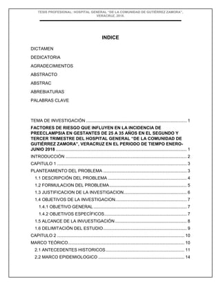 TESIS PROFESIONAL: HOSPITAL GENERAL “DE LA COMUNIDAD DE GUTIÉRREZ ZAMORA”,
VERACRUZ, 2018.
INDICE
DICTAMEN
DEDICATORIA
AGRADECIMIENTOS
ABSTRACTO
ABSTRAC
ABREBIATURAS
PALABRAS CLAVE
TEMA DE INVESTIGACIÓN ................................................................................... 1
FACTORES DE RIESGO QUE INFLUYEN EN LA INCIDENCIA DE
PREECLAMPSIA EN GESTANTES DE 25 A 35 AÑOS EN EL SEGUNDO Y
TERCER TRIMESTRE DEL HOSPITAL GENERAL “DE LA COMUNIDAD DE
GUTIÉRREZ ZAMORA”, VERACRUZ EN EL PERIODO DE TIEMPO ENERO-
JUNIO 2018 ............................................................................................................ 1
INTRODUCCIÓN .................................................................................................... 2
CAPITULO 1 ........................................................................................................... 3
PLANTEAMIENTO DEL PROBLEMA ..................................................................... 3
1.1 DESCRIPCIÓN DEL PROBLEMA ................................................................. 4
1.2 FORMULACION DEL PROBLEMA................................................................ 5
1.3 JUSTIFICACION DE LA INVESTIGACION.................................................... 6
1.4 OBJETIVOS DE LA INVESTIGACION........................................................... 7
1.4.1 OBJETIVO GENERAL............................................................................. 7
1.4.2 OBJETIVOS ESPECÍFICOS.................................................................... 7
1.5 ALCANCE DE LA INVUESTIGACIÓN ........................................................... 8
1.6 DELIMITACIÓN DEL ESTUDIO..................................................................... 9
CAPITULO 2 ......................................................................................................... 10
MARCO TEÓRICO................................................................................................ 10
2.1 ANTECEDENTES HISTORICOS................................................................. 11
2.2 MARCO EPIDEMIOLOGICO ....................................................................... 14
 