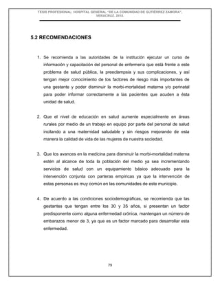 TESIS PROFESIONAL: HOSPITAL GENERAL “DE LA COMUNIDAD DE GUTIÉRREZ ZAMORA”,
VERACRUZ, 2018.
79
5.2 RECOMENDACIONES
1. Se recomienda a las autoridades de la institución ejecutar un curso de
información y capacitación del personal de enfermería que está frente a este
problema de salud pública, la preeclampsia y sus complicaciones, y así
tengan mejor conocimiento de los factores de riesgo más importantes de
una gestante y poder disminuir la morbi-mortalidad materna y/o perinatal
para poder informar correctamente a las pacientes que acuden a ésta
unidad de salud.
2. Que el nivel de educación en salud aumente especialmente en áreas
rurales por medio de un trabajo en equipo por parte del personal de salud
incitando a una maternidad saludable y sin riesgos mejorando de esta
manera la calidad de vida de las mujeres de nuestra sociedad.
3. Que los avances en la medicina para disminuir la morbi-mortalidad materna
estén al alcance de toda la población del medio ya sea incrementando
servicios de salud con un equipamiento básico adecuado para la
intervención conjunta con parteras empíricas ya que la intervención de
estas personas es muy común en las comunidades de este municipio.
4. De acuerdo a las condiciones sociodemográficas, se recomienda que las
gestantes que tengan entre los 30 y 35 años, si presentan un factor
predisponente como alguna enfermedad crónica, mantengan un número de
embarazos menor de 3, ya que es un factor marcado para desarrollar esta
enfermedad.
 
