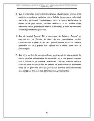 TESIS PROFESIONAL: HOSPITAL GENERAL “DE LA COMUNIDAD DE GUTIÉRREZ ZAMORA”,
VERACRUZ, 2018.
80
5. Que el personal de enfermería realice platicas educativas que orienten a las
pacientes a una buena calidad de vida, a disfrutar de una buena maternidad
saludable y sin futuras complicaciones, dando a conocer los factores de
riesgo de la preeclampsia, también, orientando a las familias sobre
educación sexual, planificación familiar aumentando el nivel de educación
en salud para todas las pacientes.
6. Que el Hospital General “De la comunidad de Gutiérrez Zamora” en
conjunto con los Centros de Salud de sus comunidades, brinden
capacitaciones al personal de salud periódicamente sobre los diversos
problemas de salud pública que aquejan en el medio, entre ellas la
preeclampsia.
7. Que en el servicio de consulta externa, se desarrolle un plan especial de
control para las embarazadas de alto riesgo, en el cual puedan registrar
toda la información necesaria de cada historia clónica en una base de datos
y que se cree un vínculo con los centros de salud donde se transfieran
datos de las pacientes para que puedan ser asistidas satisfactoriamente
conociendo sus antecedentes, complicaciones y tratamientos.
 