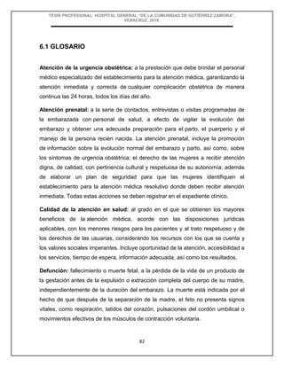 TESIS PROFESIONAL: HOSPITAL GENERAL “DE LA COMUNIDAD DE GUTIÉRREZ ZAMORA”,
VERACRUZ, 2018.
82
6.1 GLOSARIO
Atención de la urgencia obstétrica: a la prestación que debe brindar el personal
médico especializado del establecimiento para la atención médica, garantizando la
atención inmediata y correcta de cualquier complicación obstétrica de manera
continua las 24 horas, todos los días del año.
Atención prenatal: a la serie de contactos, entrevistas o visitas programadas de
la embarazada con personal de salud, a efecto de vigilar la evolución del
embarazo y obtener una adecuada preparación para el parto, el puerperio y el
manejo de la persona recién nacida. La atención prenatal, incluye la promoción
de información sobre la evolución normal del embarazo y parto, así como, sobre
los síntomas de urgencia obstétrica; el derecho de las mujeres a recibir atención
digna, de calidad, con pertinencia cultural y respetuosa de su autonomía; además
de elaborar un plan de seguridad para que las mujeres identifiquen el
establecimiento para la atención médica resolutivo donde deben recibir atención
inmediata. Todas estas acciones se deben registrar en el expediente clínico.
Calidad de la atención en salud: al grado en el que se obtienen los mayores
beneficios de la atención médica, acorde con las disposiciones jurídicas
aplicables, con los menores riesgos para los pacientes y al trato respetuoso y de
los derechos de las usuarias, considerando los recursos con los que se cuenta y
los valores sociales imperantes. Incluye oportunidad de la atención, accesibilidad a
los servicios, tiempo de espera, información adecuada, así como los resultados.
Defunción: fallecimiento o muerte fetal, a la pérdida de la vida de un producto de
la gestación antes de la expulsión o extracción completa del cuerpo de su madre,
independientemente de la duración del embarazo. La muerte está indicada por el
hecho de que después de la separación de la madre, el feto no presenta signos
vitales, como respiración, latidos del corazón, pulsaciones del cordón umbilical o
movimientos efectivos de los músculos de contracción voluntaria.
 