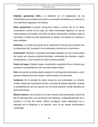 TESIS PROFESIONAL: HOSPITAL GENERAL “DE LA COMUNIDAD DE GUTIÉRREZ ZAMORA”,
VERACRUZ, 2018.
83
Diabetes gestacional (DG): a la alteración en el metabolismo de los
carbohidratos que se detecta por primera vez durante el embarazo y se traduce en
una insuficiente adaptación a la insulina.
Edad gestacional: al periodo transcurrido desde el primer día de la última
menstruación normal en una mujer con ciclos menstruales regulares, sin uso de
anticonceptivos hormonales; con fecha de última menstruación confiable, hasta el
nacimiento o hasta el evento gestacional en estudio. Se expresa en semanas y
días completos.
Embarazo: a la parte del proceso de la reproducción humana que comienza con
la implantación del "conceptus" en el endometrio y termina con el nacimiento.
Enfermedad: Alteración o desviación del estado fisiológico en una o varias partes
del cuerpo, por causas en general conocidas, manifestada por síntomas y signos
característicos, y cuya evolución es más o menos previsible.
Factor de riesgo: Cualquier rasgo, característica o exposición de un individuo que
aumente su probabilidad de sufrir una enfermedad o lesión.
Feto: al producto de la fecundación desde el fin del desarrollo embrionario, a las 8
semanas después de la fecundación, hasta el aborto o el nacimiento.
Incidencia: Es la cantidad de casos nuevos de una enfermedad, un síntoma,
muerte o lesión que se presenta durante un período de tiempo específico, muestra
la probabilidad de que una persona de una cierta población resulte afectada por
dicha enfermedad.
Muerte materna: a la ocurrida a una mujer mientras está embarazada o dentro de
los 42 días siguientes a la terminación del embarazo, independientemente de la
duración y el sitio del mismo, debida a cualquier causa relacionada con o
agravada por el embarazo o su atención, pero no por causas accidentales o
incidentales.
 