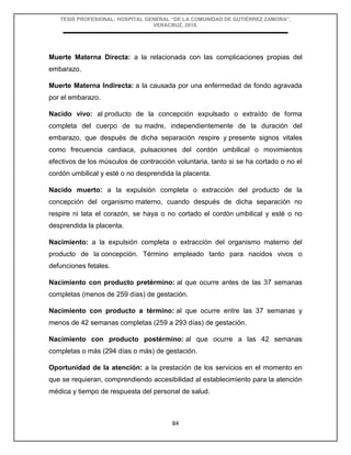 TESIS PROFESIONAL: HOSPITAL GENERAL “DE LA COMUNIDAD DE GUTIÉRREZ ZAMORA”,
VERACRUZ, 2018.
84
Muerte Materna Directa: a la relacionada con las complicaciones propias del
embarazo.
Muerte Materna Indirecta: a la causada por una enfermedad de fondo agravada
por el embarazo.
Nacido vivo: al producto de la concepción expulsado o extraído de forma
completa del cuerpo de su madre, independientemente de la duración del
embarazo, que después de dicha separación respire y presente signos vitales
como frecuencia cardiaca, pulsaciones del cordón umbilical o movimientos
efectivos de los músculos de contracción voluntaria, tanto si se ha cortado o no el
cordón umbilical y esté o no desprendida la placenta.
Nacido muerto: a la expulsión completa o extracción del producto de la
concepción del organismo materno, cuando después de dicha separación no
respire ni lata el corazón, se haya o no cortado el cordón umbilical y esté o no
desprendida la placenta.
Nacimiento: a la expulsión completa o extracción del organismo materno del
producto de la concepción. Término empleado tanto para nacidos vivos o
defunciones fetales.
Nacimiento con producto pretérmino: al que ocurre antes de las 37 semanas
completas (menos de 259 días) de gestación.
Nacimiento con producto a término: al que ocurre entre las 37 semanas y
menos de 42 semanas completas (259 a 293 días) de gestación.
Nacimiento con producto postérmino: al que ocurre a las 42 semanas
completas o más (294 días o más) de gestación.
Oportunidad de la atención: a la prestación de los servicios en el momento en
que se requieran, comprendiendo accesibilidad al establecimiento para la atención
médica y tiempo de respuesta del personal de salud.
 