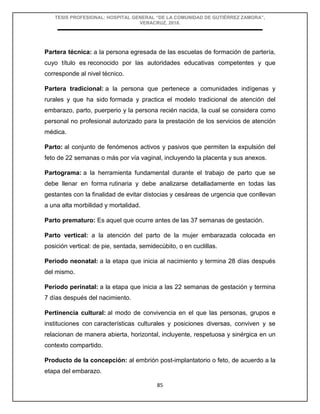TESIS PROFESIONAL: HOSPITAL GENERAL “DE LA COMUNIDAD DE GUTIÉRREZ ZAMORA”,
VERACRUZ, 2018.
85
Partera técnica: a la persona egresada de las escuelas de formación de partería,
cuyo título es reconocido por las autoridades educativas competentes y que
corresponde al nivel técnico.
Partera tradicional: a la persona que pertenece a comunidades indígenas y
rurales y que ha sido formada y practica el modelo tradicional de atención del
embarazo, parto, puerperio y la persona recién nacida, la cual se considera como
personal no profesional autorizado para la prestación de los servicios de atención
médica.
Parto: al conjunto de fenómenos activos y pasivos que permiten la expulsión del
feto de 22 semanas o más por vía vaginal, incluyendo la placenta y sus anexos.
Partograma: a la herramienta fundamental durante el trabajo de parto que se
debe llenar en forma rutinaria y debe analizarse detalladamente en todas las
gestantes con la finalidad de evitar distocias y cesáreas de urgencia que conllevan
a una alta morbilidad y mortalidad.
Parto prematuro: Es aquel que ocurre antes de las 37 semanas de gestación.
Parto vertical: a la atención del parto de la mujer embarazada colocada en
posición vertical: de pie, sentada, semidecúbito, o en cuclillas.
Periodo neonatal: a la etapa que inicia al nacimiento y termina 28 días después
del mismo.
Periodo perinatal: a la etapa que inicia a las 22 semanas de gestación y termina
7 días después del nacimiento.
Pertinencia cultural: al modo de convivencia en el que las personas, grupos e
instituciones con características culturales y posiciones diversas, conviven y se
relacionan de manera abierta, horizontal, incluyente, respetuosa y sinérgica en un
contexto compartido.
Producto de la concepción: al embrión post-implantatorio o feto, de acuerdo a la
etapa del embarazo.
 