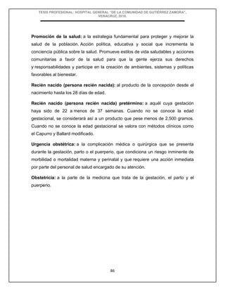 TESIS PROFESIONAL: HOSPITAL GENERAL “DE LA COMUNIDAD DE GUTIÉRREZ ZAMORA”,
VERACRUZ, 2018.
86
Promoción de la salud: a la estrategia fundamental para proteger y mejorar la
salud de la población. Acción política, educativa y social que incrementa la
conciencia pública sobre la salud. Promueve estilos de vida saludables y acciones
comunitarias a favor de la salud para que la gente ejerza sus derechos
y responsabilidades y participe en la creación de ambientes, sistemas y políticas
favorables al bienestar.
Recién nacido (persona recién nacida): al producto de la concepción desde el
nacimiento hasta los 28 días de edad.
Recién nacido (persona recién nacida) pretérmino: a aquél cuya gestación
haya sido de 22 a menos de 37 semanas. Cuando no se conoce la edad
gestacional, se considerará así a un producto que pese menos de 2,500 gramos.
Cuando no se conoce la edad gestacional se valora con métodos clínicos como
el Capurro y Ballard modificado.
Urgencia obstétrica: a la complicación médica o quirúrgica que se presenta
durante la gestación, parto o el puerperio, que condiciona un riesgo inminente de
morbilidad o mortalidad materna y perinatal y que requiere una acción inmediata
por parte del personal de salud encargado de su atención.
Obstetricia: a la parte de la medicina que trata de la gestación, el parto y el
puerperio.
 