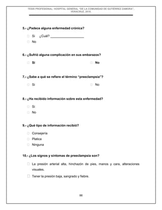 TESIS PROFESIONAL: HOSPITAL GENERAL “DE LA COMUNIDAD DE GUTIÉRREZ ZAMORA”,
VERACRUZ, 2018.
88
5.- ¿Padece alguna enfermedad crónica?
 Si ¿Cuál? ___________________
 No
6.- ¿Sufrió alguna complicación en sus embarazos?
 Si  No
7.- ¿Sabe a qué se refiere el término “preeclampsia”?
 Si  No
8.- ¿Ha recibido información sobre esta enfermedad?
 Si
 No
9.- ¿Qué tipo de información recibió?
 Consejería
 Platica
 Ninguna
10.- ¿Los signos y síntomas de preeclampsia son?
 La presión arterial alta, hinchazón de pies, manos y cara, alteraciones
visuales.
 Tener la presión baja, sangrado y fiebre.
 