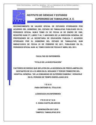 TESIS PROFESIONAL: HOSPITAL GENERAL “DE LA COMUNIDAD DE GUTIÉRREZ ZAMORA”,
VERACRUZ, 2018.
INSTITUTO DE CIENCIAS Y ESTUDIOS
SUPERIORES DE TAMAULIPAS, A. C.
RECONOCIMIENTO DE VALIDEZ OFICIAL DE ESTUDIOS OTORGADOS POR
ACUERDO DEL GOBIERNO, DEL ESTADO DE TAMAULIPAS PUBLICADO EN EL
PERIODICO OFICIAL NUM.8 TOMO CV DE FECHA 26 DE ENERO DE 1980,
REGISTRO NUM.177, LIBRO 71-III, Y ADICIONES DE LA DIRECCION GENERAL DE
PROFESIONES DE LA SECRETARIA DE EDUCACIÓN PUBLICA Y ACUERDO
OTORGADO POR EL GOBIERNO DEL ESTADO DE TAMAULIPAS, NUM
NMS42/12/2010 DE FECHA 25 DE FEBRERO DE 2011, PUBLICADO EN EL
PERIODICO OFICIAL NUM. 42, TOMO CXXXVI DE FECHA 07 ABRIL DEL 2011.
FACULTAD DE ENFERMERÍA
“TITULO DE LA INVESTIGACIÓN”
FACTORES DE RIESGO QUE INFLUYEN EN LA INCIDENCIA DE PREECLAMPSIA EN
GESTANTES DE 25 A 35 AÑOS EN EL SEGUNDO Y TERCER TRIMESTRE DEL
HOSPITAL GENERAL “DE LA COMUNIDAD DE GUTIÉRREZ ZAMORA”, VERACRUZ
EN EL PERIODO DE TIEMPO ENERO-JUNIO 2018
T É S I S
PARA OBTENER EL TÍTULO DE:
LICENCIADA EN ENFERMERÍA
P R E S E N T A N:
C. DIANA CASTELÁN ARCOS
GENERACIÓN 2017-2018
TAMPICO, TAMAULIPAS 2018
 