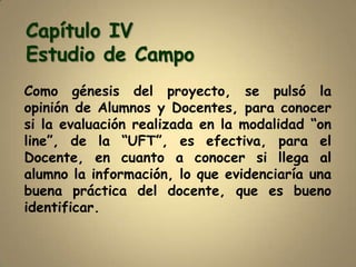 Capítulo IV
Estudio de Campo
Como génesis del proyecto, se pulsó la
opinión de Alumnos y Docentes, para conocer
si la evaluación realizada en la modalidad “on
line”, de la “UFT”, es efectiva, para el
Docente, en cuanto a conocer si llega al
alumno la información, lo que evidenciaría una
buena práctica del docente, que es bueno
identificar.
 