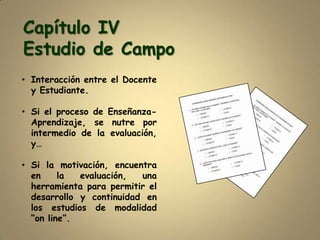 Capítulo IV
Estudio de Campo
• Interacción entre el Docente
  y Estudiante.

• Si el proceso de Enseñanza-
  Aprendizaje, se nutre por
  intermedio de la evaluación,
  y…

• Si la motivación, encuentra
  en     la  evaluación,  una
  herramienta para permitir el
  desarrollo y continuidad en
  los estudios de modalidad
  “on line”.
 