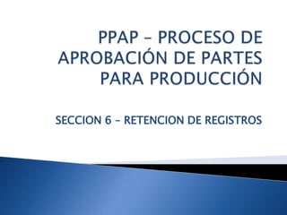 PPAP – PROCESO DE APROBACIÓN DE PARTES PARA PRODUCCIÓN SECCION 6 – RETENCION DE REGISTROS 